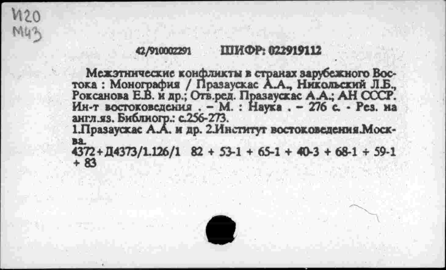 ﻿42/910002291 ШИФР: 022919112
Межэтнические конфликты в странах зарубежного Востока : Монография / Празаускас ААП Никольский ЛБ., Роксанова ЕВ. и др.; Огв.ред. Празаускас А А^ АН СССР. Ин-т востоковедения . - М. : Наука . - 276 с. • Рез. на англ.яз. Библиого.: с256-273.
Шразаускас АА. и др. 2Лнститут востоковедения.Моск-4372+Д4373/1.126/1 82 + 53-1 + 65-1 + 40-3 + 68-1 + 59-1